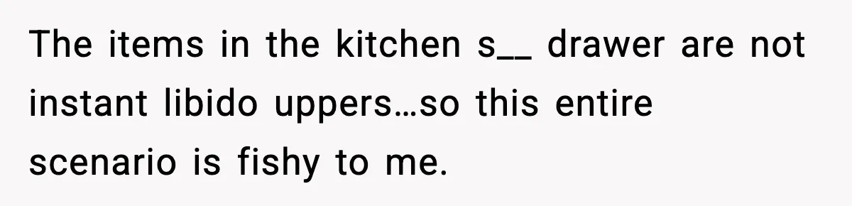 The items in the kitchen s__ drawer are not instant libido uppers…so this entire scenario is fishy to me.