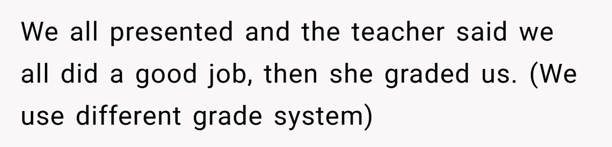 We all presented and the teacher said we all did a good job, then she graded us. (We use different grade system)