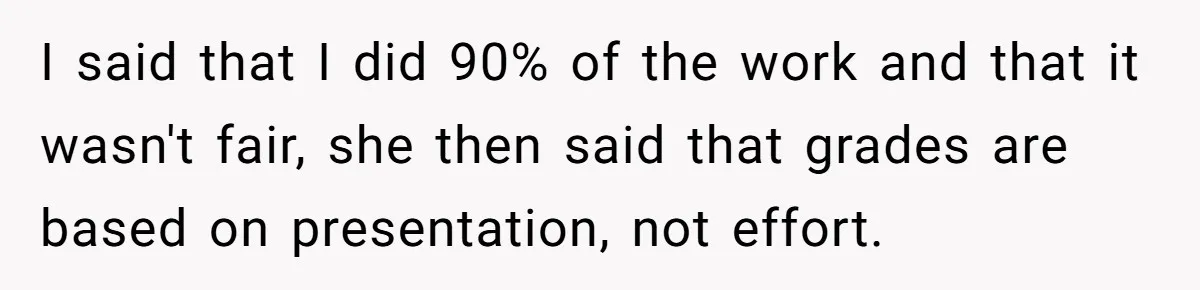 I said that I did 90% of the work and that it wasn't fair, she then said that grades are based on presentation, not effort.