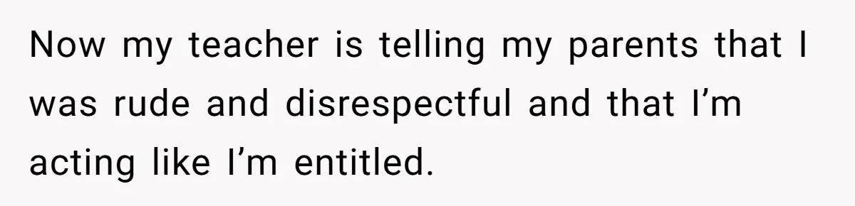 Now my teacher is telling my parents that I was rude and disrespectful and that I’m acting like I’m entitled.