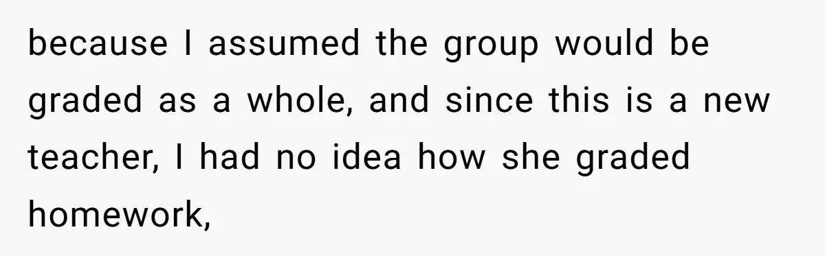 because I assumed the group would be graded as a whole, and since this is a new teacher, I had no idea how she graded homework,