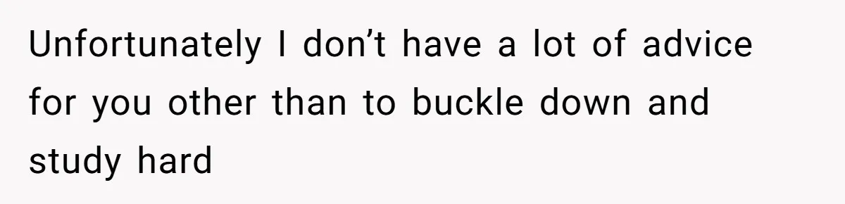 Unfortunately I don’t have a lot of advice for you other than to buckle down and study hard