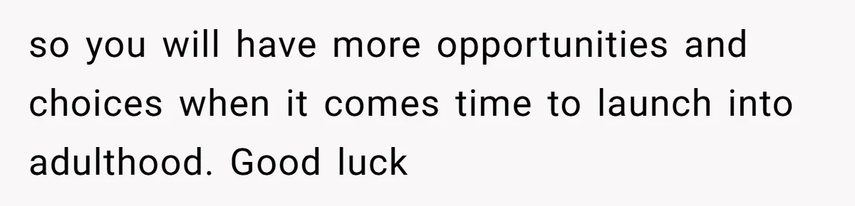 so you will have more opportunities and choices when it comes time to launch into adulthood. Good luck