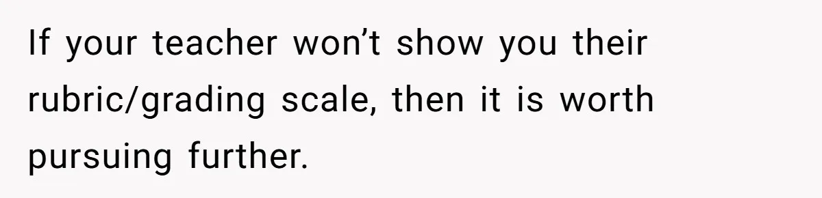 If your teacher won’t show you their rubric/grading scale, then it is worth pursuing further.