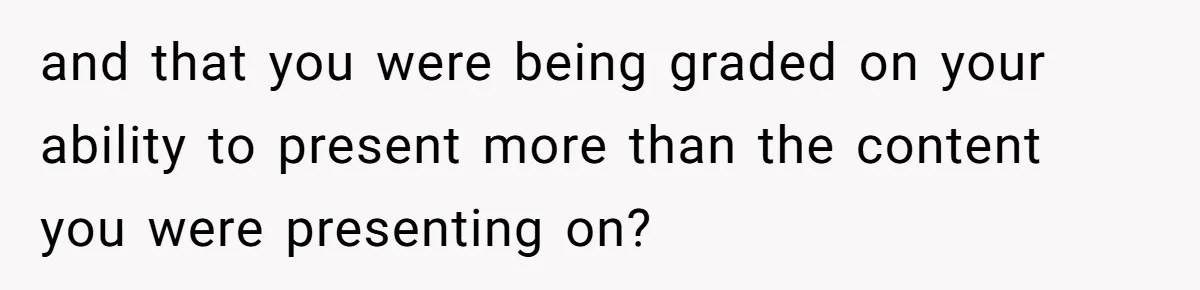 and that you were being graded on your ability to present more than the content you were presenting on?