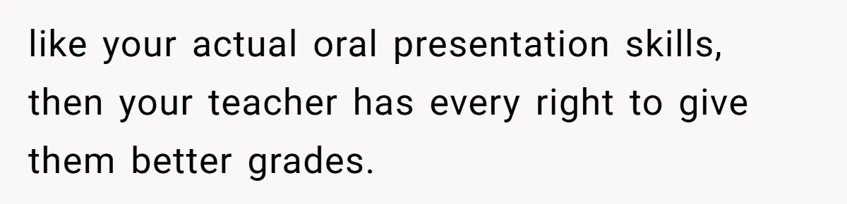 like your actual oral presentation skills, then your teacher has every right to give them better grades.