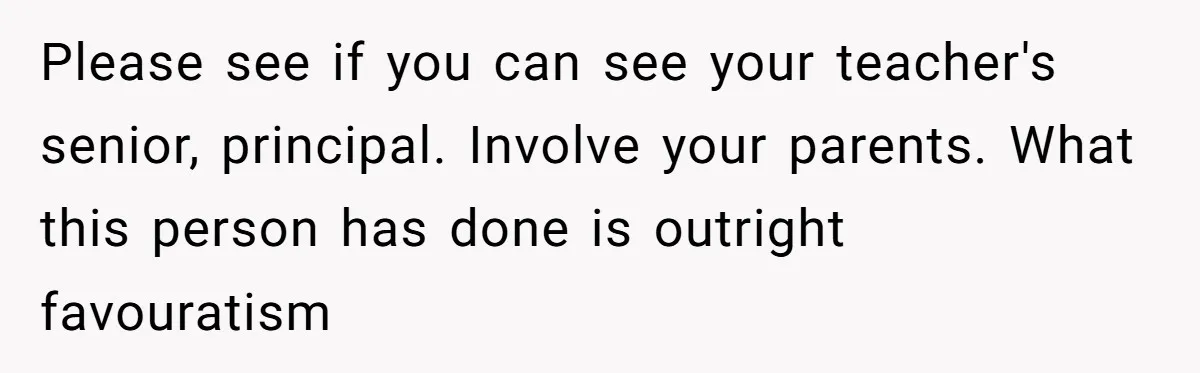 Please see if you can see your teacher's senior, principal. Involve your parents. What this person has done is outright favouratism