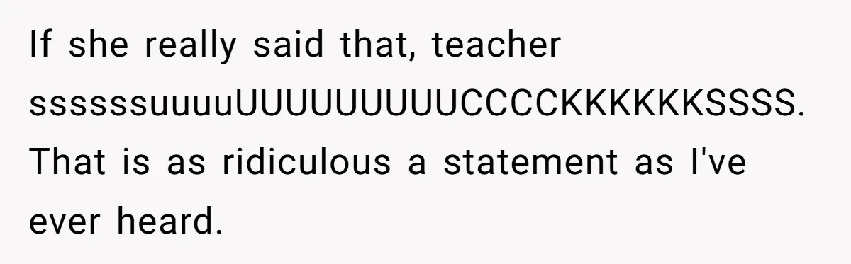 If she really said that, teacher ssssssuuuuUUUUUUUUUCCCCKKKKKKSSSS. That is as ridiculous a statement as I've ever heard.