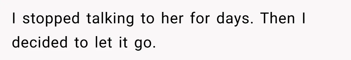 I stopped talking to her for days. Then I decided to let it go.
