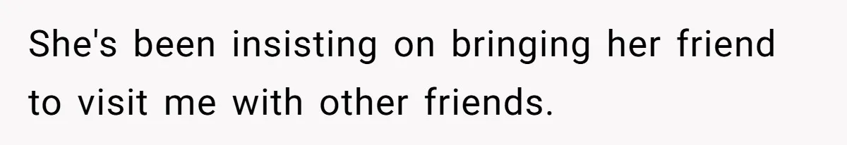 She's been insisting on bringing her friend to visit me with other friends.