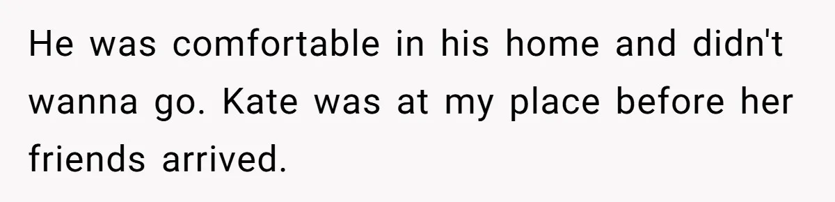 He was comfortable in his home and didn't wanna go. Kate was at my place before her friends arrived.