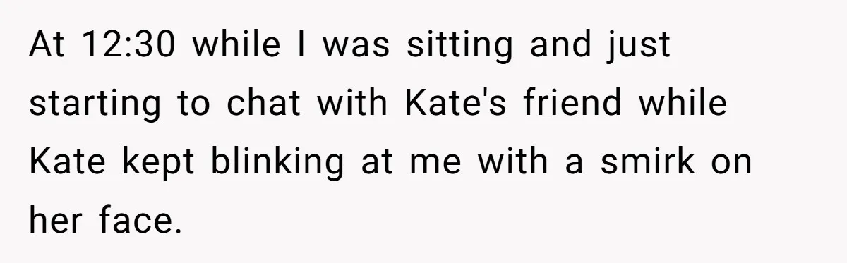 At 12:30 while I was sitting and just starting to chat with Kate's friend while Kate kept blinking at me with a smirk on her face.
