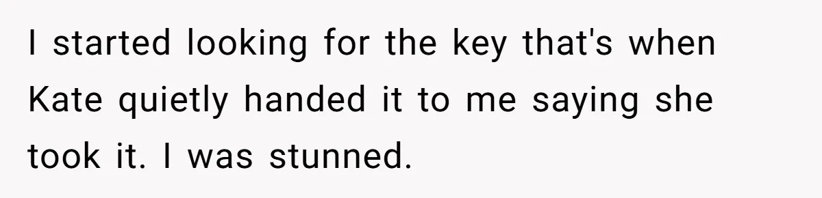 I started looking for the key that's when Kate quietly handed it to me saying she took it. I was stunned.