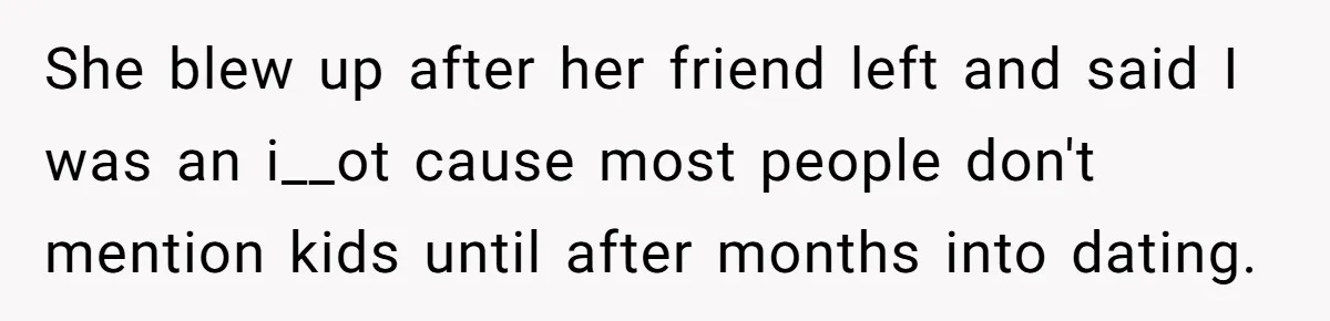 She blew up after her friend left and said I was an i__ot cause most people don't mention kids until after months into dating.