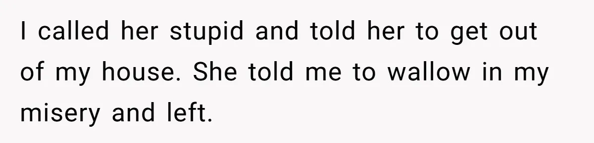 I called her stupid and told her to get out of my house. She told me to wallow in my misery and left.