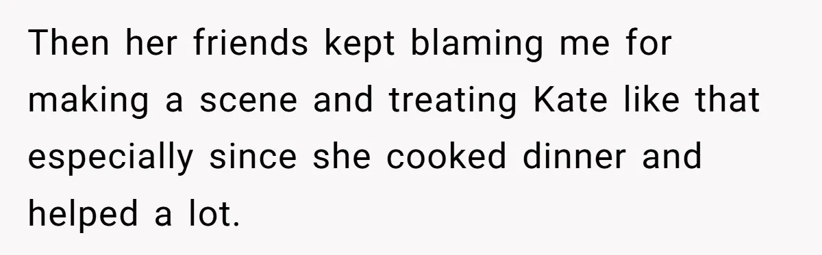 Then her friends kept blaming me for making a scene and treating Kate like that especially since she cooked dinner and helped a lot.