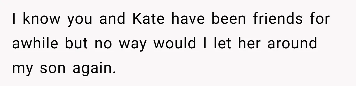 I know you and Kate have been friends for awhile but no way would I let her around my son again.