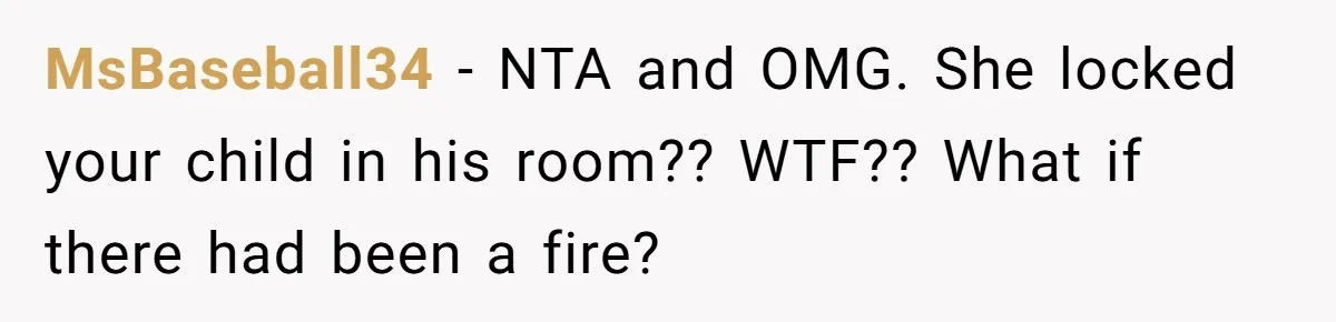 MsBaseball34 − NTA and OMG. She locked your child in his room?? WTF?? What if there had been a fire?