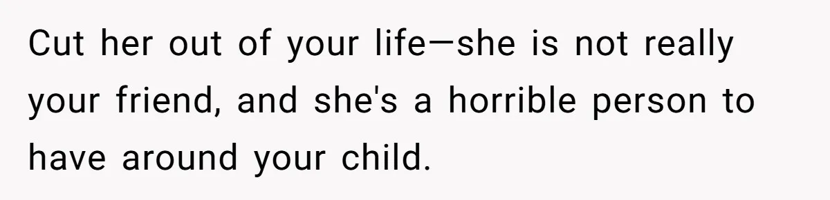 Cut her out of your life—she is not really your friend, and she's a horrible person to have around your child.