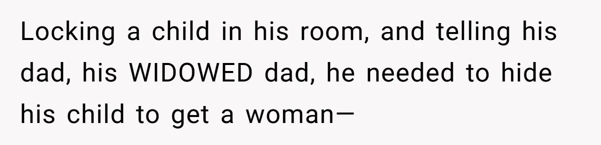 Locking a child in his room, and telling his dad, his WIDOWED dad, he needed to hide his child to get a woman—