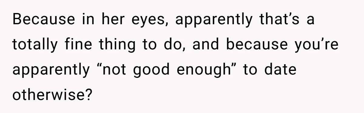Because in her eyes, apparently that’s a totally fine thing to do, and because you’re apparently “not good enough” to date otherwise?