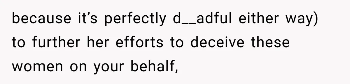 because it’s perfectly d__adful either way) to further her efforts to deceive these women on your behalf,