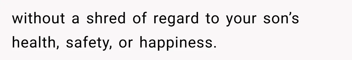 without a shred of regard to your son’s health, safety, or happiness.