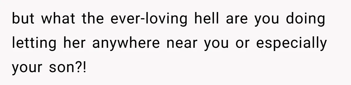 but what the ever-loving hell are you doing letting her anywhere near you or especially your son?!