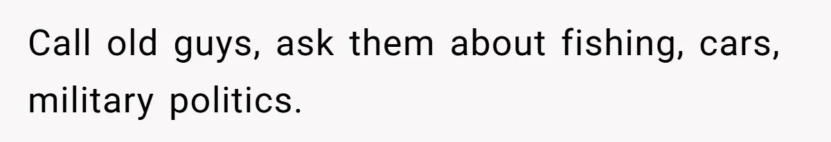 Call old guys, ask them about fishing, cars, military politics.