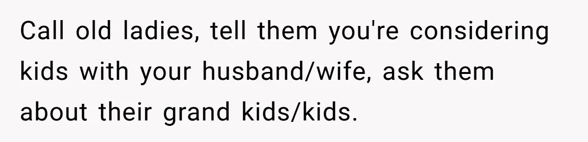 Call old ladies, tell them you're considering kids with your husband/wife, ask them about their grand kids/kids.