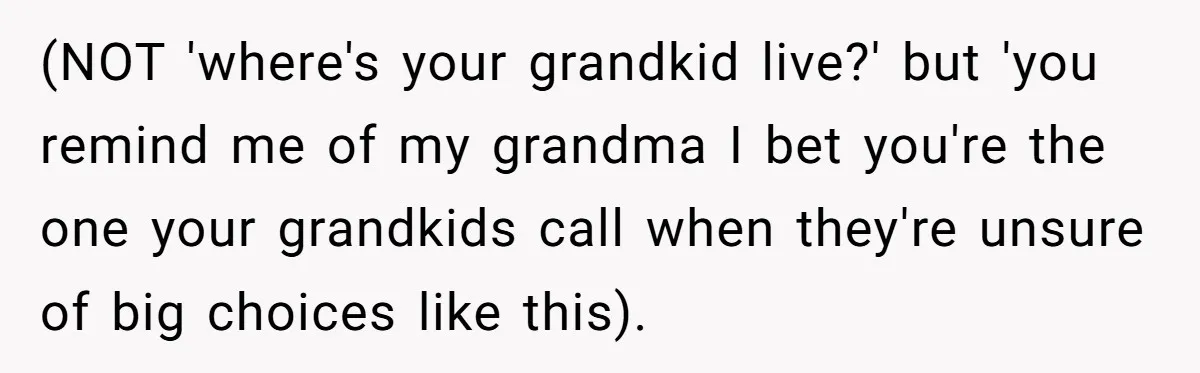 (NOT 'where's your grandkid live?' but 'you remind me of my grandma I bet you're the one your grandkids call when they're unsure of big choices like this).