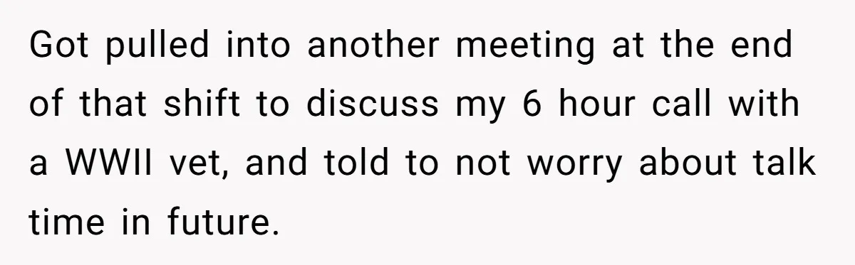 Got pulled into another meeting at the end of that shift to discuss my 6 hour call with a WWII vet, and told to not worry about talk time in...