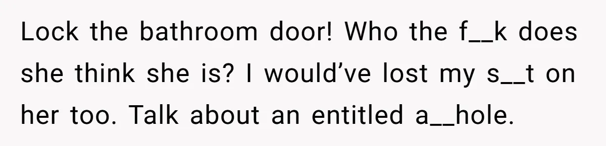 Lock the bathroom door! Who the f__k does she think she is? I would’ve lost my s__t on her too. Talk about an entitled a__hole.