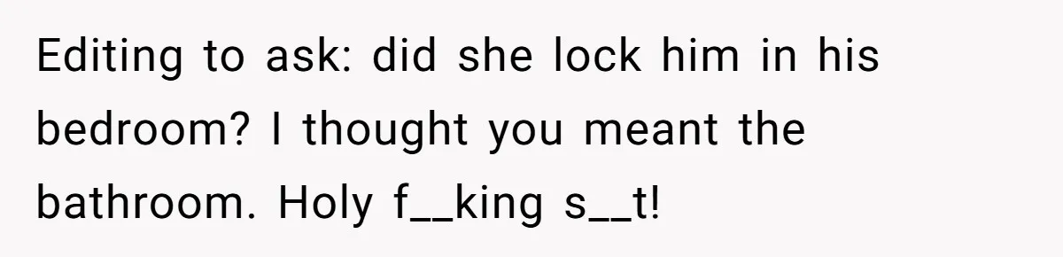 Editing to ask: did she lock him in his bedroom? I thought you meant the bathroom. Holy f__king s__t!