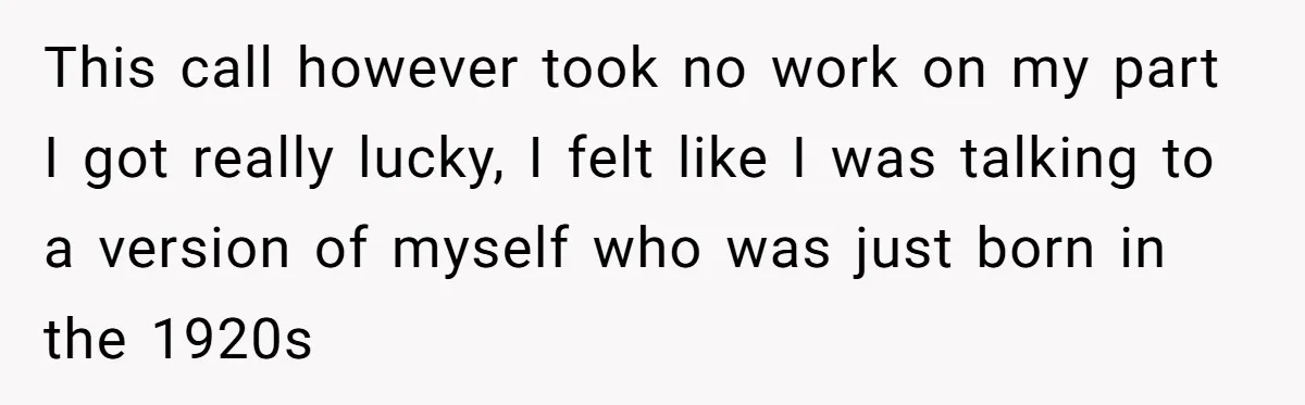 This call however took no work on my part I got really lucky, I felt like I was talking to a version of myself who was just born in the...
