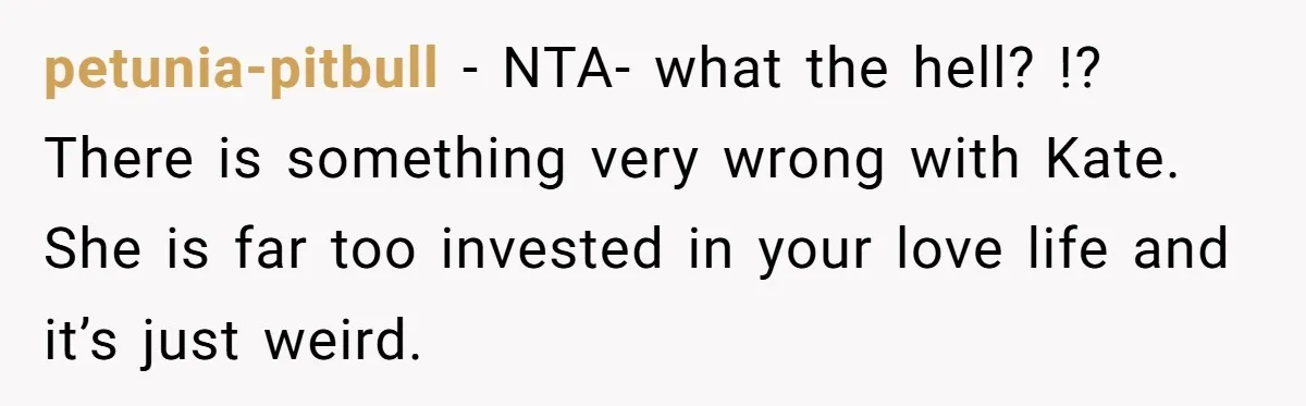 petunia-pitbull − NTA- what the hell? !? There is something very wrong with Kate. She is far too invested in your love life and it’s just weird.