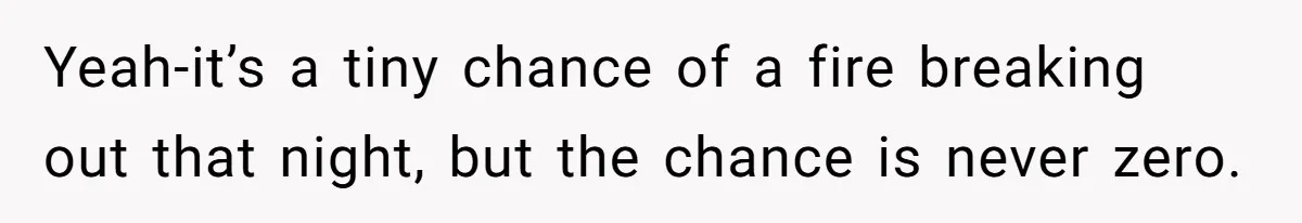 Yeah-it’s a tiny chance of a fire breaking out that night, but the chance is never zero.
