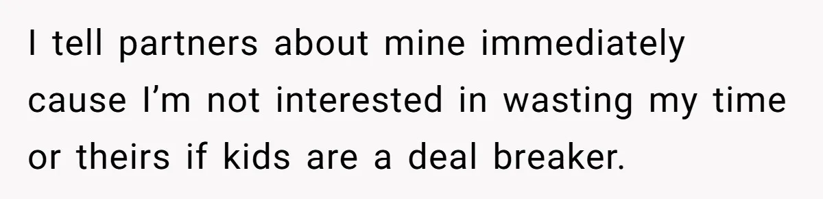 I tell partners about mine immediately cause I’m not interested in wasting my time or theirs if kids are a deal breaker.