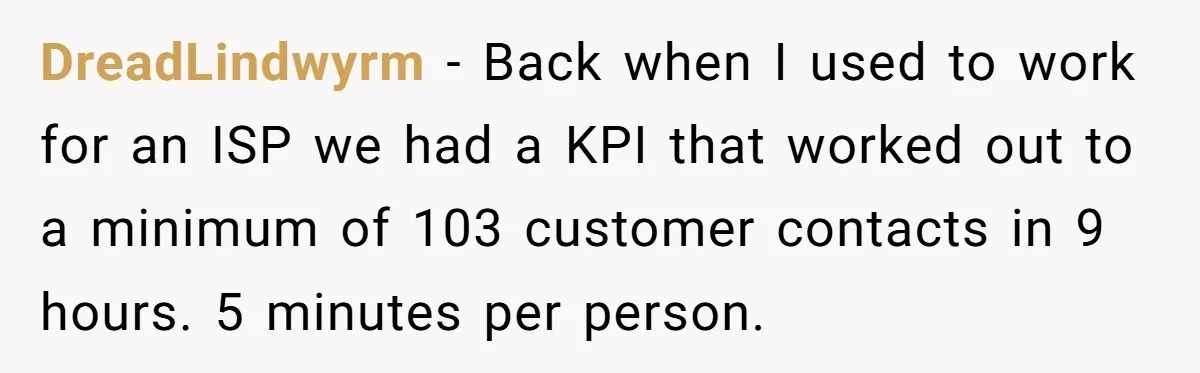 DreadLindwyrm − Back when I used to work for an ISP we had a KPI that worked out to a minimum of 103 customer contacts in 9 hours. 5 minutes...