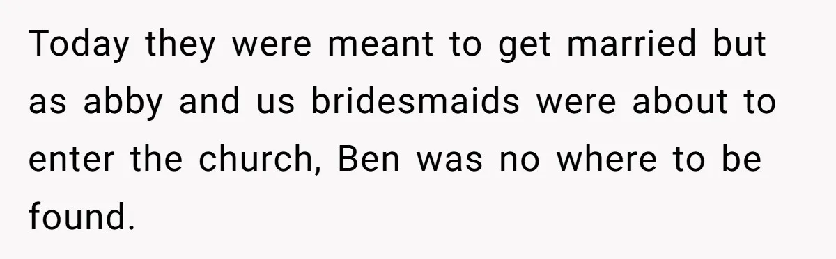 Today they were meant to get married but as abby and us bridesmaids were about to enter the church, Ben was no where to be found.