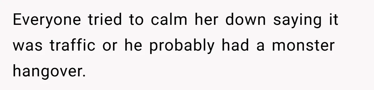 Everyone tried to calm her down saying it was traffic or he probably had a monster hangover.