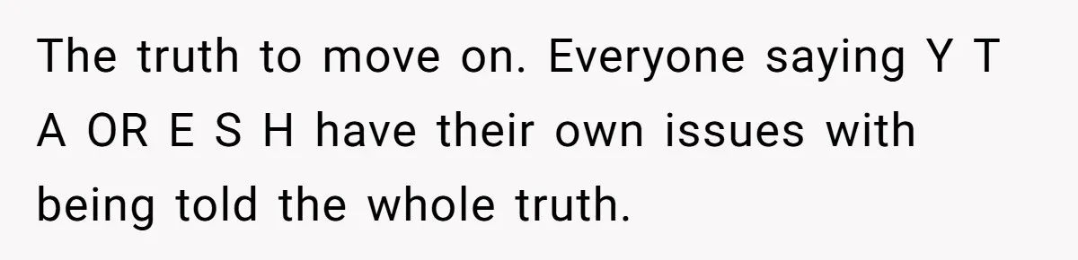 The truth to move on. Everyone saying Y T A OR E S H have their own issues with being told the whole truth.