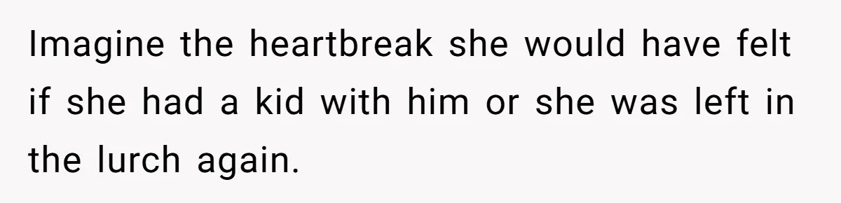 Imagine the heartbreak she would have felt if she had a kid with him or she was left in the lurch again.