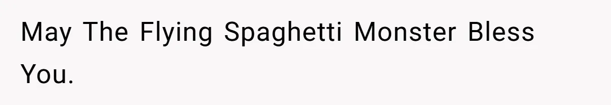 May The Flying Spaghetti Monster Bless You.