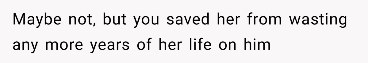 Maybe not, but you saved her from wasting any more years of her life on him