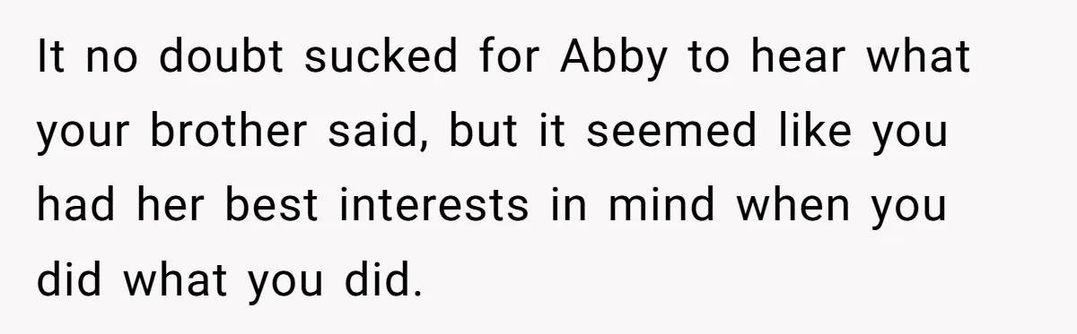 It no doubt sucked for Abby to hear what your brother said, but it seemed like you had her best interests in mind when you did what you did.