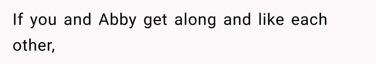 If you and Abby get along and like each other,