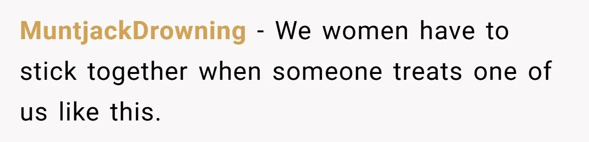 MuntjackDrowning − We women have to stick together when someone treats one of us like this.
