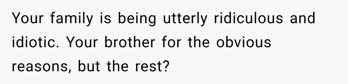 Your family is being utterly ridiculous and idiotic. Your brother for the obvious reasons, but the rest?