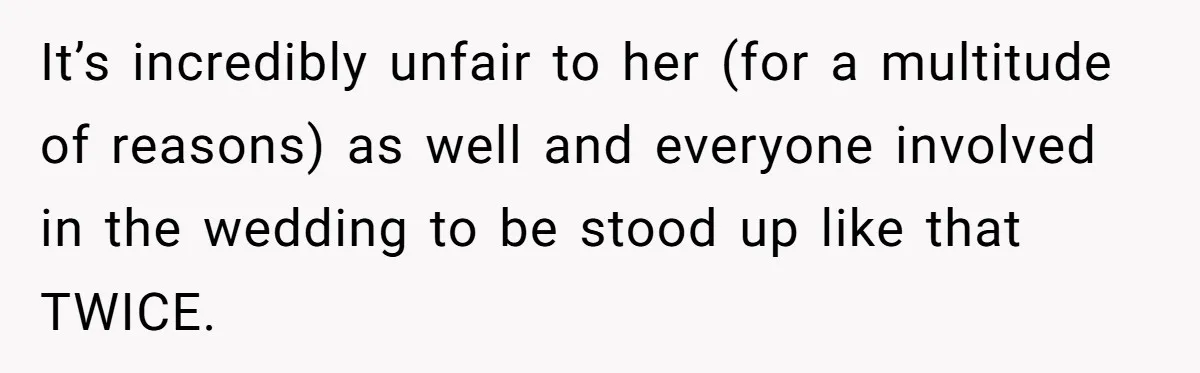 It’s incredibly unfair to her (for a multitude of reasons) as well and everyone involved in the wedding to be stood up like that TWICE.